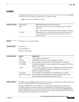 enable
CF-191
Cisco IOS Configuration Fundamentals Command Reference
April 2010
enable
To change the privilege level for a CLI session or to use a CLI view for a CLI session, use the enable
command in either user EXEC, privileged EXEC, or diagnostic mode.
enable [privilege-level] [view [view-name]]
Syntax Description
Defaults Privilege-level 15 (privileged EXEC)
Command Modes User EXEC (>)
Privileged EXEC (#)
Diagnostic Mode (diag)
Command History
Usage Guidelines By default, using the enable command without the privilege-level argument in user EXEC mode causes
the router to enter privileged EXEC mode (privilege-level 15).
Entering privileged EXEC mode enables the use of privileged commands. Because many of the
privileged commands set operating parameters, privileged access should be password-protected to
prevent unauthorized use. If the system administrator has set a password with the enable password
global configuration command, you are prompted to enter the password before being allowed access to
privileged EXEC mode. The password is case sensitive.
privilege-level (Optional) Privilege level at which to log in.
view (Optional) Enters into root view, which enables users to configure
CLI views.
Note This keyword is required if you want to configure a CLI view.
view-name (Optional) Enters or exits a specified command-line interface (CLI)
view. This keyword can be used to switch from one CLI view to
another CLI view.
Release Modification
10.0 This command was introduced.
12.3(7)T The view keyword and view-name argument were added.
12.2(33)SRA This command was integrated into Cisco IOS Release 12.2(33)SRA.
12.2(33)SRB The view keyword and view-name argument were integrated into Cisco IOS
Release 12.2(33)SRB.
12.2SX This command is supported in the Cisco IOS Release 12.2SX train. Support
in a specific 12.2SX release of this train depends on your feature set,
platform, and platform hardware.
12.2(33)SB This command was integrated into Cisco IOS Release 12.2(22)SB.
Cisco IOS XE Release
2.1
This command became available on the ASR 1000 Series Routers, and
became available in diagnostic mode for the first time.
 