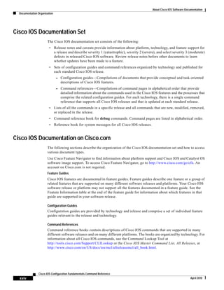 About Cisco IOS Software Documentation
Documentation Organization
xxiv
Cisco IOS Configuration Fundamentals Command Reference
April 2010
Cisco IOS Documentation Set
The Cisco IOS documentation set consists of the following:
• Release notes and caveats provide information about platform, technology, and feature support for
a release and describe severity 1 (catastrophic), severity 2 (severe), and select severity 3 (moderate)
defects in released Cisco IOS software. Review release notes before other documents to learn
whether updates have been made to a feature.
• Sets of configuration guides and command references organized by technology and published for
each standard Cisco IOS release.
– Configuration guides—Compilations of documents that provide conceptual and task-oriented
descriptions of Cisco IOS features.
– Command references—Compilations of command pages in alphabetical order that provide
detailed information about the commands used in the Cisco IOS features and the processes that
comprise the related configuration guides. For each technology, there is a single command
reference that supports all Cisco IOS releases and that is updated at each standard release.
• Lists of all the commands in a specific release and all commands that are new, modified, removed,
or replaced in the release.
• Command reference book for debug commands. Command pages are listed in alphabetical order.
• Reference book for system messages for all Cisco IOS releases.
Cisco IOS Documentation on Cisco.com
The following sections describe the organization of the Cisco IOS documentation set and how to access
various document types.
Use Cisco Feature Navigator to find information about platform support and Cisco IOS and Catalyst OS
software image support. To access Cisco Feature Navigator, go to http://www.cisco.com/go/cfn. An
account on Cisco.com is not required.
Feature Guides
Cisco IOS features are documented in feature guides. Feature guides describe one feature or a group of
related features that are supported on many different software releases and platforms. Your Cisco IOS
software release or platform may not support all the features documented in a feature guide. See the
Feature Information table at the end of the feature guide for information about which features in that
guide are supported in your software release.
Configuration Guides
Configuration guides are provided by technology and release and comprise a set of individual feature
guides relevant to the release and technology.
Command References
Command reference books contain descriptions of Cisco IOS commands that are supported in many
different software releases and on many different platforms. The books are organized by technology. For
information about all Cisco IOS commands, use the Command Lookup Tool at
http://tools.cisco.com/Support/CLILookup or the Cisco IOS Master Command List, All Releases, at
http://www.cisco.com/en/US/docs/ios/mcl/allreleasemcl/all_book.html.
 