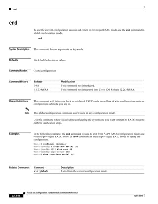 end
CF-194
Cisco IOS Configuration Fundamentals Command Reference
April 2010
end
To end the current configuration session and return to privileged EXEC mode, use the end command in
global configuration mode.
end
Syntax Description This command has no arguments or keywords.
Defaults No default behavior or values.
Command Modes Global configuration
Command History
Usage Guidelines This command will bring you back to privileged EXEC mode regardless of what configuration mode or
configuration submode you are in.
Note This global configuration command can be used in any configuration mode.
Use this command when you are done configuring the system and you want to return to EXEC mode to
perform verification steps.
Examples In the following example, the end command is used to exit from ALPS ASCU configuration mode and
return to privileged EXEC mode. A show command is used in privileged EXEC mode to verify the
configuration.
Router# configure terminal
Router(config)# interface serial 1:1
Router(config-if)# alps ascu 4B
Router(config-alps-ascu)# end
Router# show interface serial 1:1
Related Commands
Release Modification
10.0 This command was introduced.
12.2(33)SRA This command was integrated into Cisco IOS Release 12.2(33)SRA.
Command Description
exit (global) Exits from the current configuration mode.
 