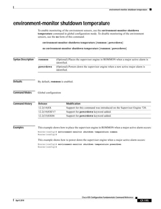 environment-monitor shutdown temperature
CF-195
Cisco IOS Configuration Fundamentals Command Reference
April 2010
environment-monitor shutdown temperature
To enable monitoring of the environment sensors, use the environment-monitor shutdown
temperature command in global configuration mode. To disable monitoring of the environment
sensors, use the no form of this command.
environment-monitor shutdown temperature [rommon | powerdown]
no environment-monitor shutdown temperature [rommon | powerdown]
Syntax Description
Defaults By default, rommon is enabled.
Command Modes Global configuration
Command History
Examples This example shows how to place the supervisor engine in ROMMON when a major active alarm occurs:
Router(config)# environment-monitor shutdown temperature rommon
Router(config)#
This example shows how to power down the supervisor engine when a major active alarm occurs:
Router(config)# environment-monitor shutdown temperature powerdown
Router(config)#
rommon (Optional) Places the supervisor engine in ROMMON when a major active alarm is
identified.
powerdown (Optional) Powers down the supervisor engine when a new active major alarm is
identified.
Release Modification
12.2(14)SX Support for this command was introduced on the Supervisor Engine 720.
12.2(18)SXF17 Support for powerdown keyword added.
12.2(33)SXH6 Support for powerdown keyword added.
 