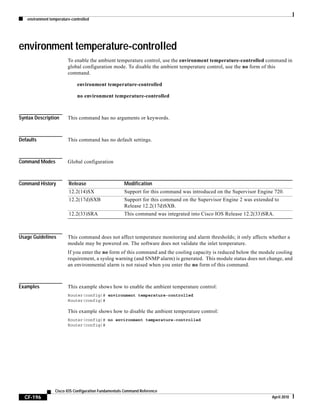 environment temperature-controlled
CF-196
Cisco IOS Configuration Fundamentals Command Reference
April 2010
environment temperature-controlled
To enable the ambient temperature control, use the environment temperature-controlled command in
global configuration mode. To disable the ambient temperature control, use the no form of this
command.
environment temperature-controlled
no environment temperature-controlled
Syntax Description This command has no arguments or keywords.
Defaults This command has no default settings.
Command Modes Global configuration
Command History
Usage Guidelines This command does not affect temperature monitoring and alarm thresholds; it only affects whether a
module may be powered on. The software does not validate the inlet temperature.
If you enter the no form of this command and the cooling capacity is reduced below the module cooling
requirement, a syslog warning (and SNMP alarm) is generated. This module status does not change, and
an environmental alarm is not raised when you enter the no form of this command.
Examples This example shows how to enable the ambient temperature control:
Router(config)# environment temperature-controlled
Router(config)#
This example shows how to disable the ambient temperature control:
Router(config)# no environment temperature-controlled
Router(config)#
Release Modification
12.2(14)SX Support for this command was introduced on the Supervisor Engine 720.
12.2(17d)SXB Support for this command on the Supervisor Engine 2 was extended to
Release 12.2(17d)SXB.
12.2(33)SRA This command was integrated into Cisco IOS Release 12.2(33)SRA.
 