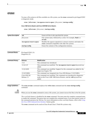 erase
CF-197
Cisco IOS Configuration Fundamentals Command Reference
April 2010
erase
To erase a file system or all files available on a file system, use the erase command in privileged EXEC
or diagnostic mode.
erase {/all nvram: | /no-squeeze-reserve-space | filesystem: | startup-config}
Cisco 7600 Series Routers and Cisco ASR1000 Series Routers
erase {/all nvram: | filesystem: | startup-config}
Syntax Description
Command Modes Privileged EXEC (#)
Diagnostic (#)
Command History
Usage Guidelines The erase nvram: command replaces the write erase command and the erase startup-config
command.
Caution When you use the erase command to erase a file system, you cannot recover the files in the file system.
The word help feature is disabled for the erase command. You must enter the complete command name
to enable the command. The parser does not complete the command name if you enter partial syntax of
the command and press the Tab key. For more information on the word help feature, refer to the Using
the Cisco IOS Command-Line Interface feature guide.
The erase command can be used on Class B and Class C flash file systems only.
/all Erases all files in the specified file system.
filesystem: File system name, followed by a colon. For example, flash: or
nvram:.
/no-squeeze-reserve-space Disables the squeeze operation to conserve memory and makes the
erase command compatible with older file systems.
startup-config Erases the contents of the configuration memory.
Release Modification
11.0 This command was introduced.
12.2(11)T This command was modified. The /no-squeeze-reserve-space keyword was
added.
12.2(14)SX This command was modified. Support for this command was added for the
Supervisor Engine 720.
12.2(33)SRA This command was integrated into Cisco IOS Release 12.2(33)SRA.
Cisco IOS XE
Release 2.1
This command was modified. The command was introduced in diagnostic
mode on the Cisco ASR 1000 Series Routers, and the /all keyword was
added.
 