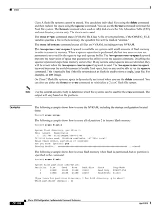 erase
CF-198
Cisco IOS Configuration Fundamentals Command Reference
April 2010
Class A flash file systems cannot be erased. You can delete individual files using the delete command
and then reclaim the space using the squeeze command. You can use the format command to format the
flash file system. The format command when used on ATA disk clears the File Allocation Table (FAT)
and root directory entries only. The data is not erased.
The erase nvram: command erases NVRAM. On Class A file system platforms, if the CONFIG_FILE
variable specifies a file in flash memory, the specified file will be marked “deleted.”
The erase /all nvram: command erases all files on NVRAM, including private NVRAM.
The /no-squeeze-reserve-space keyword is available on systems with small amounts of flash memory
in order to conserve memory. When a squeeze operation is performed, the last two erase sectors are
permanently reserved for the squeeze logs and squeeze buffer. The /no-squeeze-reserve-space keyword
prevents the reservation of space that guarantees the ability to run the squeeze command. Disabling the
squeeze operation keeps these memory sectors free. If any sectors using squeeze data are detected, they
will be erased when the /no-squeeze-reserve-space keyword is used. The /no-squeeze-reserve-space
keyword increases the available amount of usable flash space, but you may not be able to run the squeeze
command. This is typically fine if the file system (such as flash) is used to store a single, large file. For
example, an IOS image.
On Class C flash file systems, space is dynamically reclaimed when you use the delete command. You
can also use either the format or erase command to reinitialize a Class C flash file system.
Note Use the context-sensitive help to determine which file systems can be used for the erase command. The
output will vary based on the platform.
Examples The following example shows how to erase the NVRAM, including the startup configuration located
there:
Router# erase nvram:
The following example shows how to erase all of partition 2 in internal flash memory:
Router# erase flash:2
System flash directory, partition 2:
File Length Name/status
1 1711088 dirt/images/c3600-i-mz
[1711152 bytes used, 15066064 available, 16777216 total]
Erase flash device, partition 2? [confirm]
Are you sure? [yes/no]: yes
Erasing device... eeeeeeeeeeeeeeeeeeeeeeeeeeeeeeeeeeeeeeeeeeeeeeeeeeeeee ...erased
The following example shows how to erase flash memory when flash is partitioned, but no partition is
specified in the command:
Router# erase flash:
System flash partition information:
Partition Size Used Free Bank-Size State Copy-Mode
1 4096K 2048K 2048K 2048K Read Only RXBOOT-FLH
2 4096K 2048K 2048K 2048K Read/Write Direct
[Type ?<no> for partition directory; ? for full directory; q to abort]
Which partition? [default = 2]
 