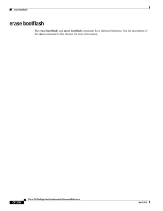 erase bootflash
CF-200
Cisco IOS Configuration Fundamentals Command Reference
April 2010
erase bootflash
The erase bootflash: and erase bootflash commands have identical functions. See the description of
the erase command in this chapter for more information.
 