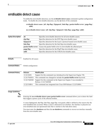 errdisable detect cause
CF-201
Cisco IOS Configuration Fundamentals Command Reference
April 2010
errdisable detect cause
To enable the error-disable detection, use the errdisable detect cause command in global configuration
mode. To disable the error-disable detection, use the no form of this command.
errdisable detect cause {all | dtp-flap | l2ptguard | link-flap | packet-buffer-error | pagp-flap |
udld}
no errdisable detect cause {all | dtp-flap | l2ptguard | link-flap | pagp-flap | udld}
Syntax Description
Defaults Enabled for all causes
Command Modes Global configuration
Command History
Usage Guidelines
Note Entering the no errdisable detect cause packet-buffer-error command allows you to detect the fault
that triggers a power cycle of the affected module.
A cause (bpduguard, dtp-flap, link-flap, pagp-flap, root-guard, udld) is defined as the reason why the
error-disabled state occurred. When a cause is detected on an interface, the interface is placed in an
error-disabled state (an operational state that is similiar to the link-down state).
You must enter the shutdown and then the no shutdown commands to recover an interface manually
from the error-disable state.
all Specifies error-disable detection for all error-disable causes.
dtp-flap Specifies detection for the DTP flap error-disable cause.
l2ptguard Specifies detection for the Layer 2 protocol-tunnel error-disable cause.
link-flap Specifies detection for the link flap error-disable cause.
packet-buffer-error Causes the packet buffer error to error-disable the affected port.
pagp-flap Specifies detection for the PAgP flap error-disable cause.
udld Specifies detection for the UDLD error-disable cause.
Release Modification
12.2(14)SX Support for this command was introduced on the Supervisor Engine 720.
12.2(17b)SXA This command was changed to include the packet-buffer-error keyword.
12.2(17d)SXB Support for this command on the Supervisor Engine 2 was extended to
Release 12.2(17d)SXB.
12.2(33)SRA This command was integrated into Cisco IOS Release 12.2(33)SRA.
 