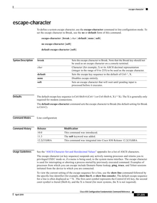 escape-character
CF-205
Cisco IOS Configuration Fundamentals Command Reference
April 2010
escape-character
To define a system escape character, use the escape-character command in line configuration mode. To
set the escape character to Break, use the no or default form of this command.
escape-character {break | char | default | none | soft}
no escape-character [soft]
default escape-character [soft]
Syntax Description
Defaults The default escape key sequence is Ctrl-Shift-6 (Ctrl-^) or Ctrl-Shift-6, X (^^X). The X is generally only
required for modem connections.
The default escape-character command sets the escape character to Break (the default setting for Break
is Ctrl-C).
Command Modes Line configuration
Command History
Usage Guidelines See the “ASCII Character Set and Hexidecimal Values” appendix for a list of ASCII characters.
The escape character (or key sequence) suspends any actively running processes and returns you to
privileged EXEC mode or, if a menu is being used, to the system menu interface. The escape character
is used for interrupting or aborting a process started by previously executed command. Examples of
processes from which you can escape include Domain-Name lookup, ping, trace, and Telnet sessions
initiated from the device to which you are connected.
To view the current setting of the escape sequence for a line, use the show line command followed by
the specific line identifier (for example, show line 0, or show line console). The default escape sequence
for a line is often displayed as ^^X . The first caret symbol represents the Control (Ctrl) key, the second
caret symbol is literal (Shift-6), and the X is literal (for most systems, the X is not required).
break Sets the escape character to Break. Note that the Break key should not
be used as an escape character on a console terminal.
char Character (for example, !) or its ASCII decimal representation
(integer in the range of 0 to 255) to be used as the escape character.
default Sets the escape key sequence to the default of Ctrl-^, X.
none Disables escape entirely.
soft Sets an escape character that will wait until pending input is
processed before it executes.
Release Modification
10.0 This command was introduced.
11.3 The soft keyword was added.
12.2(33)SRA This command was integrated into Cisco IOS Release 12.2(33)SRA.
 