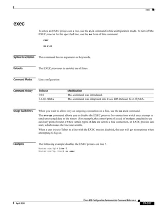 exec
CF-207
Cisco IOS Configuration Fundamentals Command Reference
April 2010
exec
To allow an EXEC process on a line, use the exec command in line configuration mode. To turn off the
EXEC process for the specified line, use the no form of this command.
exec
no exec
Syntax Description This command has no arguments or keywords.
Defaults The EXEC processes is enabled on all lines.
Command Modes Line configuration
Command History
Usage Guidelines When you want to allow only an outgoing connection on a line, use the no exec command.
The no exec command allows you to disable the EXEC process for connections which may attempt to
send unsolicited data to the router. (For example, the control port of a rack of modems attached to an
auxiliary port of router.) When certain types of data are sent to a line connection, an EXEC process can
start, which makes the line unavailable.
When a user tries to Telnet to a line with the EXEC process disabled, the user will get no response when
attempting to log on.
Examples The following example disables the EXEC process on line 7.
Router(config)# line 7
Router(config-line)# no exec
Release Modification
10.0 This command was introduced.
12.2(33)SRA This command was integrated into Cisco IOS Release 12.2(33)SRA.
 