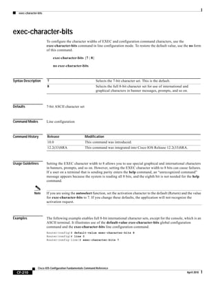 exec-character-bits
CF-210
Cisco IOS Configuration Fundamentals Command Reference
April 2010
exec-character-bits
To configure the character widths of EXEC and configuration command characters, use the
exec-character-bits command in line configuration mode. To restore the default value, use the no form
of this command.
exec-character-bits {7 | 8}
no exec-character-bits
Syntax Description
Defaults 7-bit ASCII character set
Command Modes Line configuration
Command History
Usage Guidelines Setting the EXEC character width to 8 allows you to use special graphical and international characters
in banners, prompts, and so on. However, setting the EXEC character width to 8 bits can cause failures.
If a user on a terminal that is sending parity enters the help command, an “unrecognized command”
message appears because the system is reading all 8 bits, and the eighth bit is not needed for the help
command.
Note If you are using the autoselect function, set the activation character to the default (Return) and the value
for exec-character-bits to 7. If you change these defaults, the application will not recognize the
activation request.
Examples The following example enables full 8-bit international character sets, except for the console, which is an
ASCII terminal. It illustrates use of the default-value exec-character-bits global configuration
command and the exec-character-bits line configuration command.
Router(config)# default-value exec-character-bits 8
Router(config)# line 0
Router(config-line)# exec-character-bits 7
7 Selects the 7-bit character set. This is the default.
8 Selects the full 8-bit character set for use of international and
graphical characters in banner messages, prompts, and so on.
Release Modification
10.0 This command was introduced.
12.2(33)SRA This command was integrated into Cisco IOS Release 12.2(33)SRA.
 