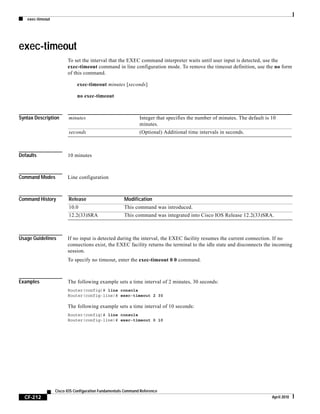 exec-timeout
CF-212
Cisco IOS Configuration Fundamentals Command Reference
April 2010
exec-timeout
To set the interval that the EXEC command interpreter waits until user input is detected, use the
exec-timeout command in line configuration mode. To remove the timeout definition, use the no form
of this command.
exec-timeout minutes [seconds]
no exec-timeout
Syntax Description
Defaults 10 minutes
Command Modes Line configuration
Command History
Usage Guidelines If no input is detected during the interval, the EXEC facility resumes the current connection. If no
connections exist, the EXEC facility returns the terminal to the idle state and disconnects the incoming
session.
To specify no timeout, enter the exec-timeout 0 0 command.
Examples The following example sets a time interval of 2 minutes, 30 seconds:
Router(config)# line console
Router(config-line)# exec-timeout 2 30
The following example sets a time interval of 10 seconds:
Router(config)# line console
Router(config-line)# exec-timeout 0 10
minutes Integer that specifies the number of minutes. The default is 10
minutes.
seconds (Optional) Additional time intervals in seconds.
Release Modification
10.0 This command was introduced.
12.2(33)SRA This command was integrated into Cisco IOS Release 12.2(33)SRA.
 