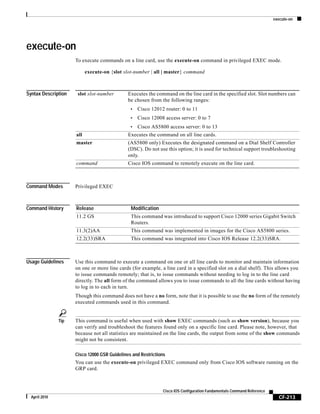 execute-on
CF-213
Cisco IOS Configuration Fundamentals Command Reference
April 2010
execute-on
To execute commands on a line card, use the execute-on command in privileged EXEC mode.
execute-on {slot slot-number | all | master} command
Syntax Description
Command Modes Privileged EXEC
Command History
Usage Guidelines Use this command to execute a command on one or all line cards to monitor and maintain information
on one or more line cards (for example, a line card in a specified slot on a dial shelf). This allows you
to issue commands remotely; that is, to issue commands without needing to log in to the line card
directly. The all form of the command allows you to issue commands to all the line cards without having
to log in to each in turn.
Though this command does not have a no form, note that it is possible to use the no form of the remotely
executed commands used in this command.
Tip This command is useful when used with show EXEC commands (such as show version), because you
can verify and troubleshoot the features found only on a specific line card. Please note, however, that
because not all statistics are maintained on the line cards, the output from some of the show commands
might not be consistent.
Cisco 12000 GSR Guidelines and Restrictions
You can use the execute-on privileged EXEC command only from Cisco IOS software running on the
GRP card.
slot slot-number Executes the command on the line card in the specified slot. Slot numbers can
be chosen from the following ranges:
• Cisco 12012 router: 0 to 11
• Cisco 12008 access server: 0 to 7
• Cisco AS5800 access server: 0 to 13
all Executes the command on all line cards.
master (AS5800 only) Executes the designated command on a Dial Shelf Controller
(DSC). Do not use this option; it is used for technical support troubleshooting
only.
command Cisco IOS command to remotely execute on the line card.
Release Modification
11.2 GS This command was introduced to support Cisco 12000 series Gigabit Switch
Routers.
11.3(2)AA This command was implemented in images for the Cisco AS5800 series.
12.2(33)SRA This command was integrated into Cisco IOS Release 12.2(33)SRA.
 