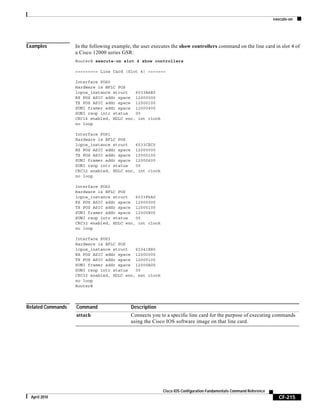 execute-on
CF-215
Cisco IOS Configuration Fundamentals Command Reference
April 2010
Examples In the following example, the user executes the show controllers command on the line card in slot 4 of
a Cisco 12000 series GSR:
Router# execute-on slot 4 show controllers
========= Line Card (Slot 4) =======
Interface POS0
Hardware is BFLC POS
lcpos_instance struct 6033A6E0
RX POS ASIC addr space 12000000
TX POS ASIC addr space 12000100
SUNI framer addr space 12000400
SUNI rsop intr status 00
CRC16 enabled, HDLC enc, int clock
no loop
Interface POS1
Hardware is BFLC POS
lcpos_instance struct 6033CEC0
RX POS ASIC addr space 12000000
TX POS ASIC addr space 12000100
SUNI framer addr space 12000600
SUNI rsop intr status 00
CRC32 enabled, HDLC enc, int clock
no loop
Interface POS2
Hardware is BFLC POS
lcpos_instance struct 6033F6A0
RX POS ASIC addr space 12000000
TX POS ASIC addr space 12000100
SUNI framer addr space 12000800
SUNI rsop intr status 00
CRC32 enabled, HDLC enc, int clock
no loop
Interface POS3
Hardware is BFLC POS
lcpos_instance struct 60341E80
RX POS ASIC addr space 12000000
TX POS ASIC addr space 12000100
SUNI framer addr space 12000A00
SUNI rsop intr status 00
CRC32 enabled, HDLC enc, ext clock
no loop
Router#
Related Commands Command Description
attach Connects you to a specific line card for the purpose of executing commands
using the Cisco IOS software image on that line card.
 