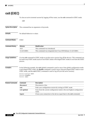 exit (EXEC)
CF-216
Cisco IOS Configuration Fundamentals Command Reference
April 2010
exit (EXEC)
To close an active terminal session by logging off the router, use the exit command in EXEC mode.
exit
Syntax Description This command has no arguments or keywords.
Defaults No default behavior or values
Command Modes EXEC
Command History
Usage Guidelines Use the exit command in EXEC mode to exit the active session (log off the device). This command can
be used in any EXEC mode (such as User EXEC mode or Privileged EXEC mode) to exit from the EXEC
process.
Examples In the following example, the exit (global) command is used to move from global configuration mode
to privileged EXEC mode, the disable command is used to move from privileged EXEC mode to user
EXEC mode, and the exit (EXEC) command is used to log off (exit the active session):
Router(config)# exit
Router# disable
Router> exit
Related Commands
Release Modification
10.0 This command was introduced.
12.2(33)SRA This command was integrated into Cisco IOS Release 12.2(33)SRA.
Command Description
disconnect Disconnects a line.
end Ends your configuration session by exiting to EXEC mode.
exit (global) Exits from the current configuration mode to the next highest configuration
mode.
logout Closes your connection to the device (equivilant to the exit command).
 