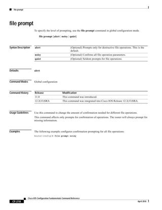 file prompt
CF-218
Cisco IOS Configuration Fundamentals Command Reference
April 2010
file prompt
To specify the level of prompting, use the file prompt command in global configuration mode.
file prompt [alert | noisy | quiet]
Syntax Description
Defaults alert
Command Modes Global configuration
Command History
Usage Guidelines Use this command to change the amount of confirmation needed for different file operations.
This command affects only prompts for confirmation of operations. The router will always prompt for
missing information.
Examples The following example configures confirmation prompting for all file operations:
Router(config)# file prompt noisy
alert (Optional) Prompts only for destructive file operations. This is the
default.
noisy (Optional) Confirms all file operation parameters.
quiet (Optional) Seldom prompts for file operations.
Release Modification
11.0 This command was introduced.
12.2(33)SRA This command was integrated into Cisco IOS Release 12.2(33)SRA.
 