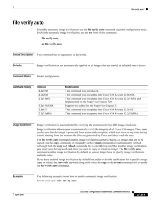file verify auto
CF-219
Cisco IOS Configuration Fundamentals Command Reference
April 2010
file verify auto
To enable automatic image verification, use the file verify auto command in global configuration mode.
To disable automatic image verification, use the no form of this command.
file verify auto
no file verify auto
Syntax Description This command has no arguments or keywords.
Defaults Image verification is not automatically applied to all images that are copied or reloaded onto a router.
Command Modes Global configuration
Command History
Usage Guidelines Image verification is accomplished by verifying the compressed Cisco IOS image checksum.
Image verification allows users to automatically verify the integrity of all Cisco IOS images. Thus, users
can be sure that the image is protected from accidental corruption, which can occur at any time during
transit, starting from the moment the files are generated by Cisco until they reach the user.
The file verify auto command enables image verification globally; that is, all images that are to be
copied (via the copy command) or reloaded (via the reload command) are automatically verified.
Although both the copy and reload commands have a /verify keyword that enables image verification,
you must issue the keyword each time you want to copy or reload an image. The file verify auto
command enables image verification by default so you no longer have to specify image verification
multiple times.
If you have enabled image verification by default but prefer to disable verification for a specific image
copy or reload, the /noverify keyword along with either the copy or the reload command will override
the file verify auto command.
Examples The following example shows how to enable automatic image verification:
Router(config)# file verify auto
Release Modification
12.2(18)S This command was introduced.
12.0(26)S This command was integrated into Cisco IOS Release 12.0(26)S.
12.2(14)SX This command was integrated into Cisco IOS Release 12.2(14)SX and
implemented on the Supervisor Engine 720.
12.2(17d)SXB Support was added for the Supervisor Engine 2.
12.3(4)T This command was integrated into Cisco IOS Release 12.3(4)T.
12.2(33)SRA This command was integrated into Cisco IOS Release 12.2(33)SRA.
 