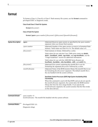format
CF-221
Cisco IOS Configuration Fundamentals Command Reference
April 2010
format
To format a Class A, Class B, or Class C flash memory file system, use the format command in
privileged EXEC or diagnostic mode.
Class B and Class C Flash File Systems
format filesystem1:
Class A Flash File System
format [spare spare-number] filesystem1: [[filesystem2:][monlib-filename]]
Syntax Description
Command Default spare-number: 0
monlib-filename: The monlib file bundled with the system software
Command Modes Privileged EXEC (#)
Diagnostic (diag)
spare (Optional) Reserves spare sectors as specified by the spare-number
argument when you format flash memory.
spare-number (Optional) Number of the spare sectors to reserve in formatted flash
memory. Valid values are from 0 to 16. The default value is 0.
filesystem1: Flash memory to format, followed by a colon.
Valid values for use with the Cisco 7600 series router are disk0:,
disk1:, bootflash:, slot0:, sup-slot0:, and sup-bootflash:; see the
“Usage Guidelines” section for additional information.
Valid values for use with the ASR1000 Series Routers are
bootflash:, harddisk:, stby-harddisk:, obfl:, and usb[0-1];.
filesystem2: (Optional) File system containing the monlib file to use for
formatting the argument filesystem1 followed by a colon.
monlib-filename (Optional) Name of the ROM monitor library file (monlib file) to use
for formatting the filesystem1 argument. The default monlib file is
the one bundled with the system software.
Dual Route Switch Processors (RSP) High System Availability (HSA)
Functionality
When this command is used with Dual RSPs and you do not specify
the monlib-filename argument, the system takes the ROM monitor
library file from the slave image bundle. If you specify the
monlib-filename argument, the system assumes that the files reside
on the slave devices.
 