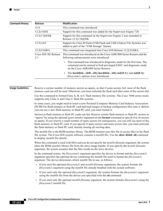 format
CF-222
Cisco IOS Configuration Fundamentals Command Reference
April 2010
Command History
Usage Guidelines Reserve a certain number of memory sectors as spares, so that if some sectors fail, most of the flash
memory card can still be used. Otherwise, you must reformat the flash card after some of the sectors fail.
Use this command to format Class A, B, or C flash memory file systems. The Cisco 7600 series router
supports only Class A and Class C flash file systems.
In some cases, you might need to insert a new Personal Computer Memory Card Industry Association
(PCMCIA) flash memory or flash PC card and load images or backup configuration files onto it. Before
you can use a new flash memory or flash PC card, you must format it.
Sectors in flash memory or flash PC cards can fail. Reserve certain flash memory or flash PC sectors as
“spares” by using the optional spare-number argument on the format command to specify 0 to 16 sectors
as spares. If you reserve a small number of spare sectors for emergencies, you can still use most of the
flash memory or flash PC card. If you specify 0 spare sectors and some sectors fail, you must reformat
the flash memory or flash PC card, thereby erasing all existing data.
The monlib file is the ROM monitor library. The ROM monitor uses this file to access files in the flash
file system. The Cisco IOS system software contains a monlib file. Use the show disk0: all command
to display monlib file details.
When this command is used with HSA and you do not specify the monlib-filename argument, the system
takes the ROM monitor library file from the slave image bundle. If you specify the monlib-filename
argument, the system assumes that the files reside on the slave devices.
In the command syntax, the filesystem1: argument specifies the device to format and the filesystem2:
argument specifies the optional device containing the monlib file used to format the filesystem1:
argument. The device determines which monlib file to use, as follows:
• If you omit the optional filesystem2: and monlib-filename arguments, the system formats the
filesystem1: argument using the monlib file already bundled with the system software.
• If you omit only the optional filesystem2: argument, the system formats the filesystem1: argument
using the monlib file from the device you specified with the cd command.
• If you omit only the optional monlib-filename argument, the system formats filesystem1: using the
filesystem2: monlib file.
Release Modification
11.0 This command was introduced.
12.2(14)SX Support for this command was added for the Supervisor Engine 720.
12.2(17d)SXB Support for this command on the Supervisor Engine 2 was extended to
Release 12.2(17d)SXB.
12.3(14)T Support for Class B Flash (USB Flash and USB eToken) File Systems was
added as part of the “USB Storage” feature.
12.2(33)SRA This command was integrated into Cisco IOS Release 12.2(33)SRA.
Cisco IOS XE Release
2.1
This command was introduced on the Cisco ASR1000 Series Routers and the
following enhancements were introduced:
• This command was introduced in diagnostic mode for the first time. The
command can be entered in both privileged EXEC and diagnostic mode
on the Cisco ASR1000 Series Routers.
• The harddisk:, obfl:, stby-harddisk:, stby-usb[0-1]: and usb[0-1]:
filesystem1: options were introduced.
 