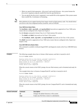 format
CF-223
Cisco IOS Configuration Fundamentals Command Reference
April 2010
• When you specify both arguments—filesystem2: and monlib-filename—the system formats the
filesystem1: argument using the monlib file from the specified device.
• You can specify the filesystem1: arguments’s own monlib file in this argument. If the system cannot
find a monlib file, it terminates its formatting.
Note Most platforms do not support booting from images stored on flash memory cards. You should reboot
your device only from integrated memory locations, such as NVRAM.
Cisco 7600 Series Router Notes
The bootflash:, slot0:, sup-slot0:, and sup-bootflash: keywords are supported on Cisco 7600 series
routers that are configured with a Supervisor Engine 2.
Use the format command to format Class A or C flash memory file systems.
• The disk0: and disk1: keywords are for Class C file systems.
• The bootflash:, slot0:, sup-slot0:, and sup-bootflash: keywords are for Class A file systems.
The disk0: keyword is supported on Cisco 7600 series routers that are configured with a Supervisor
Engine 2 only.
Cisco ASR 1000 Series Routers Notes
This command is available in both privileged EXEC and diagnostic mode on the Cisco ASR1000 Series
Routers.
Examples The following example shows how to format a flash memory card that is inserted in slot 0:
Router# format slot0:
Running config file on this device, proceed? [confirm] y
All sectors will be erased, proceed? [confirm] y
Enter volume id (up to 31 characters): <Return>
Formatting sector 1 (erasing)
Format device slot0 completed
When the console returns to the EXEC prompt, the new flash memory card is formatted and ready for
use.
This example shows how to format a CompactFlash PC card that is inserted in slot 0:
Router# format disk0:
Running config file on this device, proceed? [confirm] y
All sectors will be erased, proceed? [confirm] y
Enter volume id (up to 31 characters): <Return>
Formatting sector 1 (erasing)
Format device disk0 completed
When the console returns to the EXEC prompt, the new CompactFlash PC card is formatted and ready
for use.
Related Commands Command Description
cd Changes the default directory or file system.
copy Copies any file from a source to a destination.
 