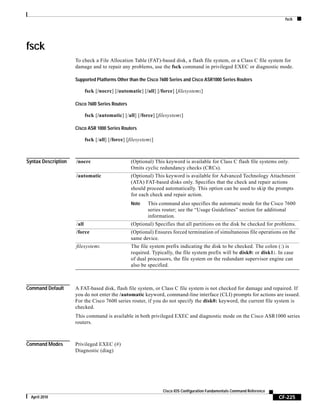 fsck
CF-225
Cisco IOS Configuration Fundamentals Command Reference
April 2010
fsck
To check a File Allocation Table (FAT)-based disk, a flash file system, or a Class C file system for
damage and to repair any problems, use the fsck command in privileged EXEC or diagnostic mode.
Supported Platforms Other than the Cisco 7600 Series and Cisco ASR1000 Series Routers
fsck [/nocrc] [/automatic] [/all] [/force] [filesystem:]
Cisco 7600 Series Routers
fsck [/automatic] [/all] [/force] [filesystem:]
Cisco ASR 1000 Series Routers
fsck [/all] [/force] [filesystem:]
Syntax Description
Command Default A FAT-based disk, flash file system, or Class C file system is not checked for damage and repaired. If
you do not enter the /automatic keyword, command-line interface (CLI) prompts for actions are issued.
For the Cisco 7600 series router, if you do not specify the disk0: keyword, the current file system is
checked.
This command is available in both privileged EXEC and diagnostic mode on the Cisco ASR1000 series
routers.
Command Modes Privileged EXEC (#)
Diagnostic (diag)
/nocrc (Optional) This keyword is available for Class C flash file systems only.
Omits cyclic redundancy checks (CRCs).
/automatic (Optional) This keyword is available for Advanced Technology Attachment
(ATA) FAT-based disks only. Specifies that the check and repair actions
should proceed automatically. This option can be used to skip the prompts
for each check and repair action.
Note This command also specifies the automatic mode for the Cisco 7600
series router; see the “Usage Guidelines” section for additional
information.
/all (Optional) Specifies that all partitions on the disk be checked for problems.
/force (Optional) Ensures forced termination of simultaneous file operations on the
same device.
filesystem: The file system prefix indicating the disk to be checked. The colon (:) is
required. Typically, the file system prefix will be disk0: or disk1:. In case
of dual processors, the file system on the redundant supervisor engine can
also be specified.
 