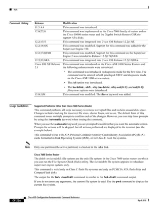 fsck
CF-226
Cisco IOS Configuration Fundamentals Command Reference
April 2010
Command History
Usage Guidelines Supported Platforms Other than Cisco 7600 Series Router
This command performs all steps necessary to remove corrupted files and reclaim unused disk space.
Changes include checking for incorrect file sizes, cluster loops, and so on. The default form of this
command issues multiple prompts to confirm each of the changes. However, you can skip these prompts
by using the /automatic keyword when issuing the command.
When you use the /automatic keyword you are prompted to confirm that you want the automatic option.
Prompts for actions will be skipped, but all actions performed are displayed to the terminal (see the
example below).
This command works with ATA Personal Computer Memory Card Industry Association (PCMCIA)
cards formatted in Disk Operating System (DOS), or for Class C flash file systems.
Note Only one partition (the active partition) is checked in the ATA disk.
Cisco 7600 Series Router
The disk0: or slavedisk0: file systems are the only file systems in the Cisco 7600 series routers on which
you can run the File-System-Check (fsck) utility. The slavedisk0: file system appears in redundant
supervisor engine systems only.
This command is valid only on Class C flash file systems and only on PCMCIA ATA flash disks and
CompactFlash disks.
The output for the fsck slavedisk0: command is similar to the fsck disk0: command output.
If you do not enter any arguments, the current file system is used. Use the pwd command to display the
current file system.
Release Modification
11.3 AA This command was introduced.
12.0(22)S This command was implemented on the Cisco 7000 family of routers and on
the Cisco 10000 series router and the Gigabit Switch Router (GSR) to
support ATA disks.
12.2(13)T This command was integrated into Cisco IOS Release 12.2(13)T.
12.2(14)SX This command was modified. Support for this command was added for the
Supervisor Engine 720.
12.2(17d)SXB This command was modified. Support for this command on the Supervisor
Engine 2 was extended to Release 12.2(17d)SXB.
12.2(33)SRA This command was integrated into Cisco IOS Release 12.2(33)SRA.
Cisco IOS XE Release
2.1
This command was introduced on the Cisco ASR 1000 Series Routers and
the following enhancements were introduced:
• This command was introduced in diagnostic mode for the first time. The
command can be entered in both privileged EXEC and diagnostic mode
on the Cisco ASR 1000 series routers.
• The /all option was introduced.
• The harddisk:, obfl:, stby-harddisk:, stby-usb[0-1]:,and usb[0-1]:
filesystem: options were introduced.
15.0(1)M This command was modified. The /force keyword was added.
 