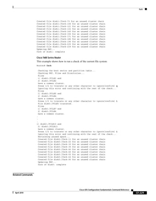 fsck
CF-229
Cisco IOS Configuration Fundamentals Command Reference
April 2010
Created file disk1:/fsck-73 for an unused cluster chain
Created file disk1:/fsck-106 for an unused cluster chain
Created file disk1:/fsck-121 for an unused cluster chain
Created file disk1:/fsck-132 for an unused cluster chain
Created file disk1:/fsck-140 for an unused cluster chain
Created file disk1:/fsck-156 for an unused cluster chain
Created file disk1:/fsck-171 for an unused cluster chain
Created file disk1:/fsck-186 for an unused cluster chain
Created file disk1:/fsck-196 for an unused cluster chain
Created file disk1:/fsck-235 for an unused cluster chain
Created file disk1:/fsck-239 for an unused cluster chain
Updating FAT...
fsck of disk1: complete
Cisco 7600 Series Router
This example shows how to run a check of the current file system:
Router# fsck
Checking the boot sector and partition table...
Checking FAT, Files and Directories...
Files
1) disk0:/FILE3 and
2) disk0:/FILE2
have a common cluster.
Press 1/2 to truncate or any other character to ignore[confirm] q
Ignoring this error and continuing with the rest of the check...
Files
1) disk0:/FILE5 and
2) disk0:/FILE4
have a common cluster.
Press 1/2 to truncate or any other character to ignore[confirm] 1
File disk0:/FILE5 truncated.
Files
1) disk0:/FILE7 and
2) disk0:/FILE6
have a common cluster.
.
.
.
1) disk0:/FILE15 and
2) disk0:/FILE13
have a common cluster.
Press 1/2 to truncate or any other character to ignore[confirm] i
Ignoring this error and continuing with the rest of the check...
Reclaiming unused space...
Created file disk0:/fsck-11 for an unused cluster chain
Created file disk0:/fsck-20 for an unused cluster chain
Created file disk0:/fsck-30 for an unused cluster chain
Created file disk0:/fsck-35 for an unused cluster chain
Created file disk0:/fsck-40 for an unused cluster chain
Created file disk0:/fsck-46 for an unused cluster chain
Created file disk0:/fsck-55 for an unused cluster chain
Created file disk0:/fsck-62 for an unused cluster chain
Created file disk0:/fsck-90 for an unused cluster chain
Updating FAT...
fsck of disk0: complete
Related Commands
 