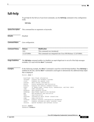 full-help
CF-231
Cisco IOS Configuration Fundamentals Command Reference
April 2010
full-help
To get help for the full set of user-level commands, use the full-help command in line configuration
mode.
full-help
Syntax Description This command has no arguments or keywords.
Defaults Disabled
Command Modes Line configuration
Command History
Usage Guidelines The full-help command enables (or disables) an unprivileged user to see all of the help messages
available. It is used with the show ? command.
Examples In the following example, the show ? command is used first with full-help disabled. Then full-help is
enabled for the line, and the show ? command is used again to demonstrate the additional help output
that is displayed.
Router> show ?
bootflash Boot Flash information
calendar Display the hardware calendar
clock Display the system clock
context Show context information
dialer Dialer parameters and statistics
history Display the session command history
hosts IP domain-name, lookup style, nameservers, and host table
isdn ISDN information
kerberos Show Kerberos Values
modemcap Show Modem Capabilities database
ppp PPP parameters and statistics
rmon rmon statistics
sessions Information about Telnet connections
snmp snmp statistics
terminal Display terminal configuration parameters
users Display information about terminal lines
version System hardware and software status
Router> enable
Password:<letmein>
Release Modification
10.0 This command was introduced.
12.2(33)SRA This command was integrated into Cisco IOS Release 12.2(33)SRA.
 