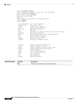 full-help
CF-232
Cisco IOS Configuration Fundamentals Command Reference
April 2010
Router# configure terminal
Enter configuration commands, one per line. End with CNTL/Z.
Router(config)# line console 0
Router(config-line)# full-help
Router(config-line)# exit
Router#
%SYS-5-CONFIG_I: Configured from console by console
Router# disable
Router> show ?
access-expression List access expression
access-lists List access lists
aliases Display alias commands
apollo Apollo network information
appletalk AppleTalk information
arp ARP table
async Information on terminal lines used as router interfaces
bootflash Boot Flash information
bridge Bridge Forwarding/Filtering Database [verbose]
bsc BSC interface information
bstun BSTUN interface information
buffers Buffer pool statistics
calendar Display the hardware calendar
.
.
.
translate Protocol translation information
ttycap Terminal capability tables
users Display information about terminal lines
version System hardware and software status
vines VINES information
vlans Virtual LANs Information
whoami Info on current tty line
x25 X.25 information
xns XNS information
xremote XRemote statistics
Related Commands Command Description
help Displays a brief description of the help system.
 