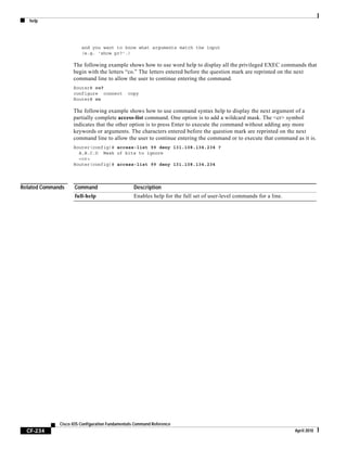 help
CF-234
Cisco IOS Configuration Fundamentals Command Reference
April 2010
and you want to know what arguments match the input
(e.g. 'show pr?'.)
The following example shows how to use word help to display all the privileged EXEC commands that
begin with the letters “co.” The letters entered before the question mark are reprinted on the next
command line to allow the user to continue entering the command.
Router# co?
configure connect copy
Router# co
The following example shows how to use command syntax help to display the next argument of a
partially complete access-list command. One option is to add a wildcard mask. The <cr> symbol
indicates that the other option is to press Enter to execute the command without adding any more
keywords or arguments. The characters entered before the question mark are reprinted on the next
command line to allow the user to continue entering the command or to execute that command as it is.
Router(config)# access-list 99 deny 131.108.134.234 ?
A.B.C.D Mask of bits to ignore
<cr>
Router(config)# access-list 99 deny 131.108.134.234
Related Commands Command Description
full-help Enables help for the full set of user-level commands for a line.
 
