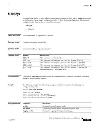 hidekeys
CF-235
Cisco IOS Configuration Fundamentals Command Reference
April 2010
hidekeys
To suppress the display of password information in configuration log files, use the hidekeys command
in configuration change logger configuration mode. To allow the display of password information in
configuration log files, use the no form of this command.
hidekeys
no hidekeys
Syntax Description This command has no arguments or keywords.
Command Default Password information is displayed.
Command Modes Configuration change logger configuration
Command History
Usage Guidelines Enabling the hidekeys command increases security by preventing password information from being
displayed in configuration log files.
Examples The following example shows how to prevent password information from being displayed in
configuration log files:
Router# configure terminal
!
Router(config)# archive
Router(config-archive)# log config
Router(config-archive-log-config)# hidekeys
Router(config-archive-log-config)# end
Related Commands
Release Modification
12.3(4)T This command was introduced.
12.2(25)S This command was integrated into Cisco IOS Release 12.2(25)S.
12.2(27)SBC This command was integrated into Cisco IOS Release 12.2(27)SBC.
12.2(33)SRA This command was integrated into Cisco IOS Release 12.2(33)SRA.
12.2(33)SB This command was integrated into Cisco IOS Release 12.2(33)SB and
implemented on the Cisco 10000 series.
Command Description
archive Enters archive configuration mode.
log config Enters configuration change logger configuration mode.
logging enable Enables the logging of configuration changes.
 