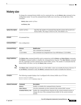 history size
CF-239
Cisco IOS Configuration Fundamentals Command Reference
April 2010
history size
To change the command history buffer size for a particular line, use the history size command in line
configuration mode. To reset the command history buffer size to ten lines, use the no form of this
command.
history size number-of-lines
no history size
Syntax Description
Defaults 10 command lines
Command Modes Line configuration
Command History
Usage Guidelines The history size command should be used in conjunction with the history and show history commands.
The history command enables or disables the command history function. The show history command
lists the commands you have entered in the current EXEC session. The number of commands that the
history buffer will show is set by the history size command.
Note The history size command only sets the size of the buffer; it does not reenable the history function. If
the no history command is used, the history command must be used to reenable this function.
Examples The following example displays line 4 configured with a history buffer size of 35 lines:
Router(config)# line 4
Router(config-line)# history size 35
Related Commands
number-of-lines Specifies the number of command lines that the system will record in its
history buffer. The range is from 0 to 256. The default is 10.
Release Modification
10.0 This command was introduced.
12.2(33)SRA This command was integrated into Cisco IOS Release 12.2(33)SRA.
Command Description
history Enables or disables the command history function.
show history Lists the commands you have entered in the current EXEC session.
terminal history size Enables the command history function for the current terminal session or
changes the size of the command history buffer for the current terminal
session.
 