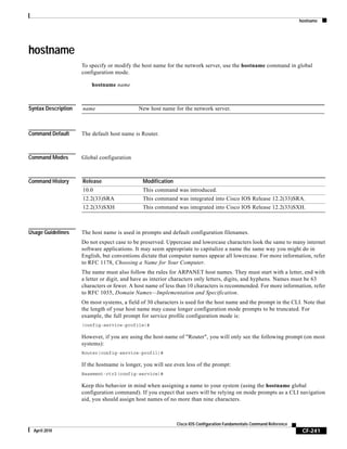 hostname
CF-241
Cisco IOS Configuration Fundamentals Command Reference
April 2010
hostname
To specify or modify the host name for the network server, use the hostname command in global
configuration mode.
hostname name
Syntax Description
Command Default The default host name is Router.
Command Modes Global configuration
Command History
Usage Guidelines The host name is used in prompts and default configuration filenames.
Do not expect case to be preserved. Uppercase and lowercase characters look the same to many internet
software applications. It may seem appropriate to capitalize a name the same way you might do in
English, but conventions dictate that computer names appear all lowercase. For more information, refer
to RFC 1178, Choosing a Name for Your Computer.
The name must also follow the rules for ARPANET host names. They must start with a letter, end with
a letter or digit, and have as interior characters only letters, digits, and hyphens. Names must be 63
characters or fewer. A host name of less than 10 characters is recommended. For more information, refer
to RFC 1035, Domain Names—Implementation and Specification.
On most systems, a field of 30 characters is used for the host name and the prompt in the CLI. Note that
the length of your host name may cause longer configuration mode prompts to be truncated. For
example, the full prompt for service profile configuration mode is:
(config-service-profile)#
However, if you are using the host-name of "Router", you will only see the following prompt (on most
systems):
Router(config-service-profil)#
If the hostname is longer, you will see even less of the prompt:
Basement-rtr2(config-service)#
Keep this behavior in mind when assigning a name to your system (using the hostname global
configuration command). If you expect that users will be relying on mode prompts as a CLI navigation
aid, you should assign host names of no more than nine characters.
name New host name for the network server.
Release Modification
10.0 This command was introduced.
12.2(33)SRA This command was integrated into Cisco IOS Release 12.2(33)SRA.
12.2(33)SXH This command was integrated into Cisco IOS Release 12.2(33)SXH.
 