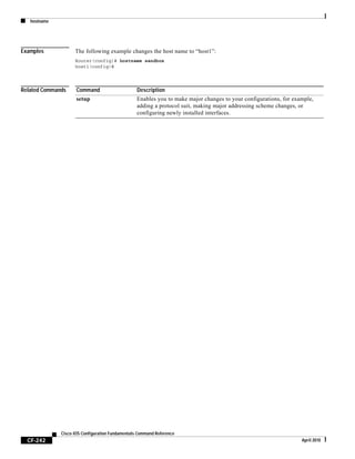 hostname
CF-242
Cisco IOS Configuration Fundamentals Command Reference
April 2010
Examples The following example changes the host name to “host1”:
Router(config)# hostname sandbox
host1(config)#
Related Commands Command Description
setup Enables you to make major changes to your configurations, for example,
adding a protocol suit, making major addressing scheme changes, or
configuring newly installed interfaces.
 