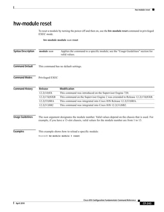hw-module reset
CF-243
Cisco IOS Configuration Fundamentals Command Reference
April 2010
hw-module reset
To reset a module by turning the power off and then on, use the hw-module reset command in privileged
EXEC mode.
hw-module module num reset
Syntax Description
Command Default This command has no default settings.
Command Modes Privileged EXEC
Command History
Usage Guidelines The num argument designates the module number. Valid values depend on the chassis that is used. For
example, if you have a 13-slot chassis, valid values for the module number are from 1 to 13.
Examples This example shows how to reload a specific module:
Router# hw-module module 3 reset
module num Applies the command to a specific module; see the “Usage Guidelines” section for
valid values.
Release Modification
12.2(14)SX This command was introduced on the Supervisor Engine 720.
12.2(17d)SXB This command on the Supervisor Engine 2 was extended to Release 12.2(17d)SXB.
12.2(33)SRA This command was integrated into Cisco IOS Release 12.2(33)SRA.
12.2(31)SB2 This command was integrated into Cisco IOS 12.2(31)SB2.
 
