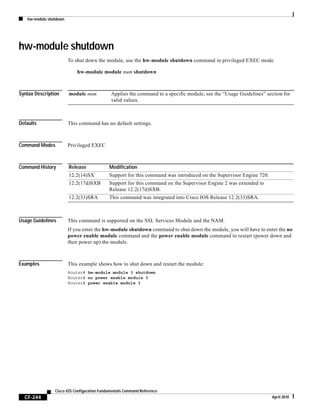 hw-module shutdown
CF-244
Cisco IOS Configuration Fundamentals Command Reference
April 2010
hw-module shutdown
To shut down the module, use the hw-module shutdown command in privileged EXEC mode.
hw-module module num shutdown
Syntax Description
Defaults This command has no default settings.
Command Modes Privileged EXEC
Command History
Usage Guidelines This command is supported on the SSL Services Module and the NAM.
If you enter the hw-module shutdown command to shut down the module, you will have to enter the no
power enable module command and the power enable module command to restart (power down and
then power up) the module.
Examples This example shows how to shut down and restart the module:
Router# hw-module module 3 shutdown
Router# no power enable module 3
Router# power enable module 3
module num Applies the command to a specific module; see the “Usage Guidelines” section for
valid values.
Release Modification
12.2(14)SX Support for this command was introduced on the Supervisor Engine 720.
12.2(17d)SXB Support for this command on the Supervisor Engine 2 was extended to
Release 12.2(17d)SXB.
12.2(33)SRA This command was integrated into Cisco IOS Release 12.2(33)SRA.
 