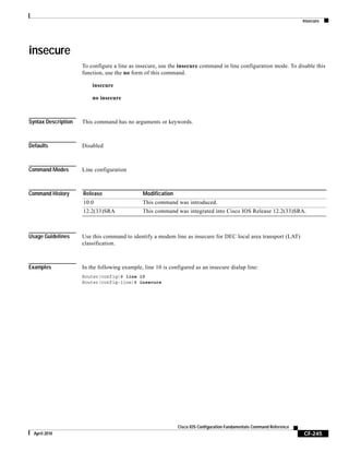 insecure
CF-245
Cisco IOS Configuration Fundamentals Command Reference
April 2010
insecure
To configure a line as insecure, use the insecure command in line configuration mode. To disable this
function, use the no form of this command.
insecure
no insecure
Syntax Description This command has no arguments or keywords.
Defaults Disabled
Command Modes Line configuration
Command History
Usage Guidelines Use this command to identify a modem line as insecure for DEC local area transport (LAT)
classification.
Examples In the following example, line 10 is configured as an insecure dialup line:
Router(config)# line 10
Router(config-line)# insecure
Release Modification
10.0 This command was introduced.
12.2(33)SRA This command was integrated into Cisco IOS Release 12.2(33)SRA.
 