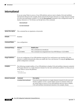 international
CF-246
Cisco IOS Configuration Fundamentals Command Reference
April 2010
international
If you are using Telnet to access a Cisco IOS platform and you want to display 8-bit and multibyte
international characters (for example, Kanji) and print the Escape character as a single character instead
of as the caret and bracket symbols (^[), use the international command in line configuration mode. To
display characters in 7-bit format, use the no form of this command.
international
no international
Syntax Description This command has no arguments or keywords.
Defaults Disabled
Command Modes Line configuration
Command History
Usage Guidelines If you are configuring a Cisco IOS platform using the Cisco web browser user interface (UI), this
function is enabled automatically when you enable the Cisco web browser UI using the ip http server
global configuration command.
Examples The following example enables a Cisco IOS platform to display 8-bit and multibyte characters and print
the Escape character as a single character instead of as the caret and bracket symbols (^[) when you are
using Telnet to access the platform:
line vty 4
international
Related Commands
Release Modification
11.3 This command was introduced.
12.2(33)SRA This command was integrated into Cisco IOS Release 12.2(33)SRA.
Command Description
terminal international Prints the Escape character as a single character instead of as the caret and
bracket symbols (^[) for a current Telnet session in instances when you
are using Telnet to access a Cisco IOS platform and you want to display
8-bit and multibyte international characters (for example, Kanji).
 