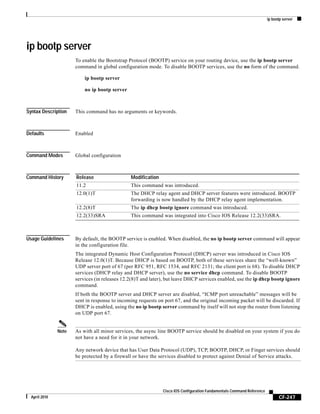 ip bootp server
CF-247
Cisco IOS Configuration Fundamentals Command Reference
April 2010
ip bootp server
To enable the Bootstrap Protocol (BOOTP) service on your routing device, use the ip bootp server
command in global configuration mode. To disable BOOTP services, use the no form of the command.
ip bootp server
no ip bootp server
Syntax Description This command has no arguments or keywords.
Defaults Enabled
Command Modes Global configuration
Command History
Usage Guidelines By default, the BOOTP service is enabled. When disabled, the no ip bootp server command will appear
in the configuration file.
The integrated Dynamic Host Configuration Protocol (DHCP) server was introduced in Cisco IOS
Release 12.0(1)T. Because DHCP is based on BOOTP, both of these services share the “well-known”
UDP server port of 67 (per RFC 951, RFC 1534, and RFC 2131; the client port is 68). To disable DHCP
services (DHCP relay and DHCP server), use the no service dhcp command. To disable BOOTP
services (in releases 12.2(8)T and later), but leave DHCP services enabled, use the ip dhcp bootp ignore
command.
If both the BOOTP server and DHCP server are disabled, “ICMP port unreachable” messages will be
sent in response to incoming requests on port 67, and the original incoming packet will be discarded. If
DHCP is enabled, using the no ip bootp server command by itself will not stop the router from listening
on UDP port 67.
Note As with all minor services, the async line BOOTP service should be disabled on your system if you do
not have a need for it in your network.
Any network device that has User Data Protocol (UDP), TCP, BOOTP, DHCP, or Finger services should
be protected by a firewall or have the services disabled to protect against Denial of Service attacks.
Release Modification
11.2 This command was introduced.
12.0(1)T The DHCP relay agent and DHCP server features were introduced. BOOTP
forwarding is now handled by the DHCP relay agent implementation.
12.2(8)T The ip dhcp bootp ignore command was introduced.
12.2(33)SRA This command was integrated into Cisco IOS Release 12.2(33)SRA.
 