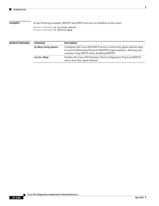 ip bootp server
CF-248
Cisco IOS Configuration Fundamentals Command Reference
April 2010
Examples In the following example, BOOTP and DHCP services are disabled on the router:
Router(config)# no ip bootp server
Router(config)# no service dhcp
Related Commands Command Description
ip dhcp bootp ignore Configures the Cisco IOS DHCP server to selectively ignore and not reply
to received Bootstrap Protocol (BOOTP) request packets, allowing you
continue using DHCP while disabling BOOTP.
service dhcp Enables the Cisco IOS Dynamic Host Configuration Protocol (DHCP)
server and relay agent features.
 