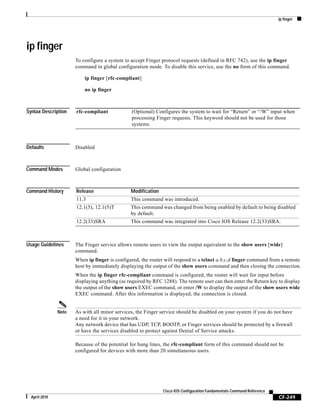 ip finger
CF-249
Cisco IOS Configuration Fundamentals Command Reference
April 2010
ip finger
To configure a system to accept Finger protocol requests (defined in RFC 742), use the ip finger
command in global configuration mode. To disable this service, use the no form of this command.
ip finger [rfc-compliant]
no ip finger
Syntax Description
Defaults Disabled
Command Modes Global configuration
Command History
Usage Guidelines The Finger service allows remote users to view the output equivalent to the show users [wide]
command.
When ip finger is configured, the router will respond to a telnet a.b.c.d finger command from a remote
host by immediately displaying the output of the show users command and then closing the connection.
When the ip finger rfc-compliant command is configured, the router will wait for input before
displaying anything (as required by RFC 1288). The remote user can then enter the Return key to display
the output of the show users EXEC command, or enter /W to display the output of the show users wide
EXEC command. After this information is displayed, the connection is closed.
Note As with all minor services, the Finger service should be disabled on your system if you do not have
a need for it in your network.
Any network device that has UDP, TCP, BOOTP, or Finger services should be protected by a firewall
or have the services disabled to protect against Denial of Service attacks.
Because of the potential for hung lines, the rfc-compliant form of this command should not be
configured for devices with more than 20 simultaneous users.
rfc-compliant (Optional) Configures the system to wait for “Return” or “/W” input when
processing Finger requests. This keyword should not be used for those
systems.
Release Modification
11.3 This command was introduced.
12.1(5), 12.1(5)T This command was changed from being enabled by default to being disabled
by default.
12.2(33)SRA This command was integrated into Cisco IOS Release 12.2(33)SRA.
 