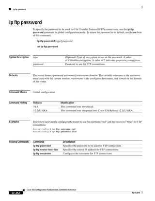 ip ftp password
CF-252
Cisco IOS Configuration Fundamentals Command Reference
April 2010
ip ftp password
To specify the password to be used for File Transfer Protocol (FTP) connections, use the ip ftp
password command in global configuration mode. To return the password to its default, use the no form
of this command.
ip ftp password [type] password
no ip ftp password
Syntax Description
Defaults The router forms a password username@routername.domain. The variable username is the username
associated with the current session, routername is the configured host name, and domain is the domain
of the router.
Command Modes Global configuration
Command History
Examples The following example configures the router to use the username “red” and the password “blue” for FTP
connections:
Router(config)# ip ftp username red
Router(config)# ip ftp password blue
Related Commands
type (Optional) Type of encryption to use on the password. A value
of 0 disables encryption. A value of 7 indicates proprietary encryption.
password Password to use for FTP connections.
Release Modification
10.3 This command was introduced.
12.2(33)SRA This command was integrated into Cisco IOS Release 12.2(33)SRA.
Command Description
ip ftp password Specifies the password to be used for FTP connections.
ip ftp source-interface Specifies the source IP address for FTP connections.
ip ftp username Configures the username for FTP connections.
 