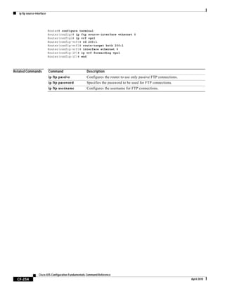 ip ftp source-interface
CF-254
Cisco IOS Configuration Fundamentals Command Reference
April 2010
Router# configure terminal
Router(config)# ip ftp source-interface ethernet 0
Router(config)# ip vrf vpn1
Router(config-vrf)# rd 200:1
Router(config-vrf)# route-target both 200:1
Router(config-vrf)# interface ethernet 0
Router(config-if)# ip vrf forwarding vpn1
Router(config-if)# end
Related Commands Command Description
ip ftp passive Configures the router to use only passive FTP connections.
ip ftp password Specifies the password to be used for FTP connections.
ip ftp username Configures the username for FTP connections.
 