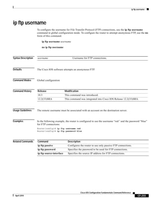 ip ftp username
CF-255
Cisco IOS Configuration Fundamentals Command Reference
April 2010
ip ftp username
To configure the username for File Transfer Protocol (FTP) connections, use the ip ftp username
command in global configuration mode. To configure the router to attempt anonymous FTP, use the no
form of this command.
ip ftp username username
no ip ftp username
Syntax Description
Defaults The Cisco IOS software attempts an anonymous FTP.
Command Modes Global configuration
Command History
Usage Guidelines The remote username must be associated with an account on the destination server.
Examples In the following example, the router is configured to use the username “red” and the password “blue”
for FTP connections:
Router(config)# ip ftp username red
Router(config)# ip ftp password blue
Related Commands
username Username for FTP connections.
Release Modification
10.3 This command was introduced.
12.2(33)SRA This command was integrated into Cisco IOS Release 12.2(33)SRA.
Command Description
ip ftp passive Configures the router to use only passive FTP connections.
ip ftp password Specifies the password to be used for FTP connections.
ip ftp source-interface Specifies the source IP address for FTP connections.
 