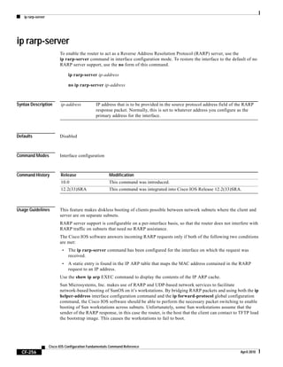 ip rarp-server
CF-256
Cisco IOS Configuration Fundamentals Command Reference
April 2010
ip rarp-server
To enable the router to act as a Reverse Address Resolution Protocol (RARP) server, use the
ip rarp-server command in interface configuration mode. To restore the interface to the default of no
RARP server support, use the no form of this command.
ip rarp-server ip-address
no ip rarp-server ip-address
Syntax Description
Defaults Disabled
Command Modes Interface configuration
Command History
Usage Guidelines This feature makes diskless booting of clients possible between network subnets where the client and
server are on separate subnets.
RARP server support is configurable on a per-interface basis, so that the router does not interfere with
RARP traffic on subnets that need no RARP assistance.
The Cisco IOS software answers incoming RARP requests only if both of the following two conditions
are met:
• The ip rarp-server command has been configured for the interface on which the request was
received.
• A static entry is found in the IP ARP table that maps the MAC address contained in the RARP
request to an IP address.
Use the show ip arp EXEC command to display the contents of the IP ARP cache.
Sun Microsystems, Inc. makes use of RARP and UDP-based network services to facilitate
network-based booting of SunOS on it’s workstations. By bridging RARP packets and using both the ip
helper-address interface configuration command and the ip forward-protocol global configuration
command, the Cisco IOS software should be able to perform the necessary packet switching to enable
booting of Sun workstations across subnets. Unfortunately, some Sun workstations assume that the
sender of the RARP response, in this case the router, is the host that the client can contact to TFTP load
the bootstrap image. This causes the workstations to fail to boot.
ip-address IP address that is to be provided in the source protocol address field of the RARP
response packet. Normally, this is set to whatever address you configure as the
primary address for the interface.
Release Modification
10.0 This command was introduced.
12.2(33)SRA This command was integrated into Cisco IOS Release 12.2(33)SRA.
 