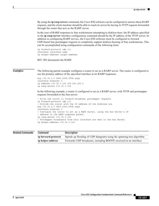 ip rarp-server
CF-257
Cisco IOS Configuration Fundamentals Command Reference
April 2010
By using the ip rarp-server command, the Cisco IOS software can be configured to answer these RARP
requests, and the client machine should be able to reach its server by having its TFTP requests forwarded
through the router that acts as the RARP server.
In the case of RARP responses to Sun workstations attempting to diskless boot, the IP address specified
in the ip rarp-server interface configuration command should be the IP address of the TFTP server. In
addition to configuring RARP service, the Cisco IOS software must be configured to forward
UDP-based Sun portmapper requests to completely support diskless booting of Sun workstations. This
can be accomplished using configuration commands of the following form:
ip forward-protocol udp 111
interface interface name
ip helper-address target-address
RFC 903 documents the RARP.
Examples The following partial example configures a router to act as a RARP server. The router is configured to
use the primary address of the specified interface in its RARP responses.
arp 172.30.2.5 0800.2002.ff5b arpa
interface ethernet 0
ip address 172.30.3.100 255.255.255.0
ip rarp-server 172.30.3.100
In the following example, a router is configured to act as a RARP server, with TFTP and portmapper
requests forwarded to the Sun server:
! Allow the router to forward broadcast portmapper requests
ip forward-protocol udp 111
! Provide the router with the IP address of the diskless sun
arp 172.30.2.5 0800.2002.ff5b arpa
interface ethernet 0
! Configure the router to act as a RARP server, using the Sun Server's IP
! address in the RARP response packet.
ip rarp-server 172.30.3.100
! Portmapper broadcasts from this interface are sent to the Sun Server.
ip helper-address 172.30.3.100
Related Commands Command Description
ip forward-protocol Speeds up flooding of UDP datagrams using the spanning-tree algorithm.
ip helper-address Forwards UDP broadcasts, including BOOTP, received on an interface.
 