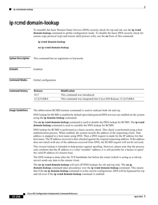 ip rcmd domain-lookup
CF-258
Cisco IOS Configuration Fundamentals Command Reference
April 2010
ip rcmd domain-lookup
To reenable the basic Domain Name Service (DNS) security check for rcp and rsh, use the ip rcmd
domain-lookup command in global configuration mode. To disable the basic DNS security check for
remote copy protocol (rcp) and remote shell protoco (rsh), use the no form of this command.
ip rcmd domain-lookup
no ip rcmd domain-lookup
Syntax Description This command has no arguments or keywords.
Defaults Enabled
Command Modes Global configuration
Command History
Usage Guidelines The abbreviation RCMD (remote command) is used to indicate both rsh and rcp.
DNS lookup for RCMD is enabled by default (provided general DNS services are enabled on the system
using the ip domain-lookup command).
The no ip rcmd domain-lookup command is used to disable the DNS lookup for RCMD. The ip rcmd
domain-lookup command is used to reenable the DNS lookup for RCMD.
DNS lookup for RCMD is performed as a basic security check. This check is performed using a host
authentication process. When enabled, the system records the address of the requesting client. That
address is mapped to a host name using DNS. Then a DNS request is made for the IP address for that
host name. The IP address received is then checked against the original requesting address. If the address
does not match with any of the addresses received from DNS, the RCMD request will not be serviced.
This reverse lookup is intended to help protect against spoofing. However, please note that the process
only confirms that the IP address is a valid “routable” address; it is still possible for a hacker to spoof
the valid IP address of a known host.
The DNS lookup is done after the TCP handshake but before the router (which is acting as a rsh/rcp
server) sends any data to the remote client.
The no ip rcmd domain-lookup will turn off DNS lookups for rsh and rcp only. The no ip
domain-lookup command takes precedence over the ip rcmd domain-lookup command. This means
that if the no ip domain-lookup command is in the current configuration, DNS will be bypassed for rcp
and rsh even if the ip rcmd domain-lookup command is enabled.
Release Modification
10.3 This command was introduced.
12.2(33)SRA This command was integrated into Cisco IOS Release 12.2(33)SRA.
 