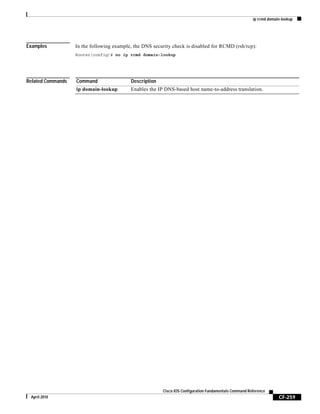 ip rcmd domain-lookup
CF-259
Cisco IOS Configuration Fundamentals Command Reference
April 2010
Examples In the following example, the DNS security check is disabled for RCMD (rsh/rcp):
Router(config)# no ip rcmd domain-lookup
Related Commands Command Description
ip domain-lookup Enables the IP DNS-based host name-to-address translation.
 