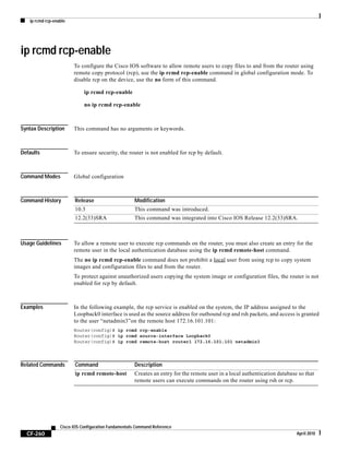 ip rcmd rcp-enable
CF-260
Cisco IOS Configuration Fundamentals Command Reference
April 2010
ip rcmd rcp-enable
To configure the Cisco IOS software to allow remote users to copy files to and from the router using
remote copy protocol (rcp), use the ip rcmd rcp-enable command in global configuration mode. To
disable rcp on the device, use the no form of this command.
ip rcmd rcp-enable
no ip rcmd rcp-enable
Syntax Description This command has no arguments or keywords.
Defaults To ensure security, the router is not enabled for rcp by default.
Command Modes Global configuration
Command History
Usage Guidelines To allow a remote user to execute rcp commands on the router, you must also create an entry for the
remote user in the local authentication database using the ip rcmd remote-host command.
The no ip rcmd rcp-enable command does not prohibit a local user from using rcp to copy system
images and configuration files to and from the router.
To protect against unauthorized users copying the system image or configuration files, the router is not
enabled for rcp by default.
Examples In the following example, the rcp service is enabled on the system, the IP address assigned to the
Loopback0 interface is used as the source address for outbound rcp and rsh packets, and access is granted
to the user “netadmin3”on the remote host 172.16.101.101:
Router(config)# ip rcmd rcp-enable
Router(config)# ip rcmd source-interface Loopback0
Router(config)# ip rcmd remote-host router1 172.16.101.101 netadmin3
Related Commands
Release Modification
10.3 This command was introduced.
12.2(33)SRA This command was integrated into Cisco IOS Release 12.2(33)SRA.
Command Description
ip rcmd remote-host Creates an entry for the remote user in a local authentication database so that
remote users can execute commands on the router using rsh or rcp.
 