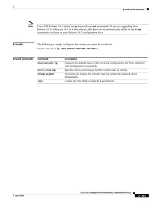 ip rcmd remote-username
CF-265
Cisco IOS Configuration Fundamentals Command Reference
April 2010
Note Cisco IOS Release 10.3 added the ip keyword to rcmd commands. If you are upgrading from
Release 10.2 to Release 10.3 or a later release, this keyword is automatically added to any rcmd
commands you have in your Release 10.2 configuration files.
Examples The following example configures the remote username to netadmin1:
Router(config)# ip rcmd remote-username netadmin1
Related Commands Command Description
boot network rcp Changes the default name of the network configuration file from which to
load configuration commands.
boot system rcp Specifies the system image that the router loads at startup.
bridge acquire Forwards any frames for stations that the system has learned about
dynamically.
copy Copies any file from a source to a destination.
 