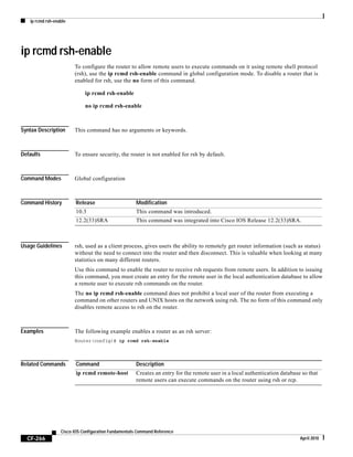 ip rcmd rsh-enable
CF-266
Cisco IOS Configuration Fundamentals Command Reference
April 2010
ip rcmd rsh-enable
To configure the router to allow remote users to execute commands on it using remote shell protocol
(rsh), use the ip rcmd rsh-enable command in global configuration mode. To disable a router that is
enabled for rsh, use the no form of this command.
ip rcmd rsh-enable
no ip rcmd rsh-enable
Syntax Description This command has no arguments or keywords.
Defaults To ensure security, the router is not enabled for rsh by default.
Command Modes Global configuration
Command History
Usage Guidelines rsh, used as a client process, gives users the ability to remotely get router information (such as status)
without the need to connect into the router and then disconnect. This is valuable when looking at many
statistics on many different routers.
Use this command to enable the router to receive rsh requests from remote users. In addition to issuing
this command, you must create an entry for the remote user in the local authentication database to allow
a remote user to execute rsh commands on the router.
The no ip rcmd rsh-enable command does not prohibit a local user of the router from executing a
command on other routers and UNIX hosts on the network using rsh. The no form of this command only
disables remote access to rsh on the router.
Examples The following example enables a router as an rsh server:
Router(config)# ip rcmd rsh-enable
Related Commands
Release Modification
10.3 This command was introduced.
12.2(33)SRA This command was integrated into Cisco IOS Release 12.2(33)SRA.
Command Description
ip rcmd remote-host Creates an entry for the remote user in a local authentication database so that
remote users can execute commands on the router using rsh or rcp.
 