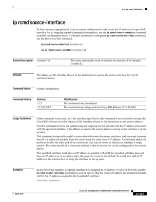 ip rcmd source-interface
CF-267
Cisco IOS Configuration Fundamentals Command Reference
April 2010
ip rcmd source-interface
To force remote copy protocol (rcp) or remote shell protocol (rsh) to use the IP address of a specified
interface for all outgoing rcp/rsh communication packets, use the ip rcmd source-interface command
in global configuration mode. To disable a previously configured ip rcmd source-interface command,
use the no form of this command.
ip rcmd source-interface interface-id
no ip rcmd source-interface interface-id
Syntax Description
Defaults The address of the interface closest to the destination is used as the source interface for rcp/rsh
communications.
Command Modes Global configuration
Command History
Usage Guidelines If this command is not used, or if the interface specified in this command is not available (not up), the
Cisco IOS software uses the address of the interface closest to the destination as the source address.
Use this command to force the system to tag all outgoing rcp/rsh packets with the IP address associated
with the specified interface. This address is used as the source address as long as the interface is in the
up state.
This command is especially useful in cases where the router has many interfaces, and you want to ensure
that all rcp and/or rsh packets from this router have the same source IP address. A consistent address is
preferred so that the other end of the connection (the rcp/rsh server or client) can maintain a single
session. The other benefit of a consistent address is that an access list can be configured on the remote
device.
The specified interface must have an IP address associated with it. If the specified interface does not
have an IP address or is in a down state, then rcp/rsh reverts to the default. To avoid this, add an IP
address to the subinterface or bring the interface to the up state.
Examples In the following example, Loopback interface 0 is assigned an IP address of 220.144.159.200, and the
ip rcmd source-interface command is used to specify that the source IP address for all rcp/rsh packets
will be the IP address assigned to the Loopback0 interface:
interface Loopback0
interface-id The name and number used to identify the interface. For example,
Loopback2.
Release Modification
11.3 This command was introduced.
12.2(33)SRA This command was integrated into Cisco IOS Release 12.2(33)SRA.
 