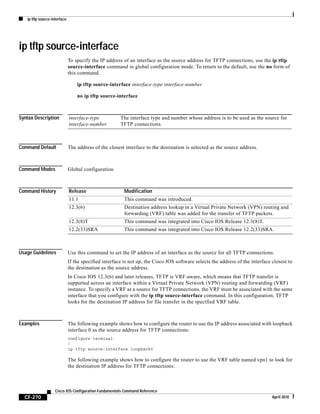 ip tftp source-interface
CF-270
Cisco IOS Configuration Fundamentals Command Reference
April 2010
ip tftp source-interface
To specify the IP address of an interface as the source address for TFTP connections, use the ip tftp
source-interface command in global configuration mode. To return to the default, use the no form of
this command.
ip tftp source-interface interface-type interface-number
no ip tftp source-interface
Syntax Description
Command Default The address of the closest interface to the destination is selected as the source address.
Command Modes Global configuration
Command History
Usage Guidelines Use this command to set the IP address of an interface as the source for all TFTP connections.
If the specified interface is not up, the Cisco IOS software selects the address of the interface closest to
the destination as the source address.
In Cisco IOS 12.3(6) and later releases, TFTP is VRF-aware, which means that TFTP transfer is
supported across an interface within a Virtual Private Network (VPN) routing and forwarding (VRF)
instance. To specify a VRF as a source for TFTP connections, the VRF must be associated with the same
interface that you configure with the ip tftp source-interface command. In this configuration, TFTP
looks for the destination IP address for file transfer in the specified VRF table.
Examples The following example shows how to configure the router to use the IP address associated with loopback
interface 0 as the source address for TFTP connections:
configure terminal
!
ip tftp source-interface loopback0
The following example shows how to configure the router to use the VRF table named vpn1 to look for
the destination IP address for TFTP connections:
interface-type
interface-number
The interface type and number whose address is to be used as the source for
TFTP connections.
Release Modification
11.1 This command was introduced.
12.3(6) Destination address lookup in a Virtual Private Network (VPN) routing and
forwarding (VRF) table was added for the transfer of TFTP packets.
12.3(8)T This command was integrated into Cisco IOS Release 12.3(8)T.
12.2(33)SRA This command was integrated into Cisco IOS Release 12.2(33)SRA.
 